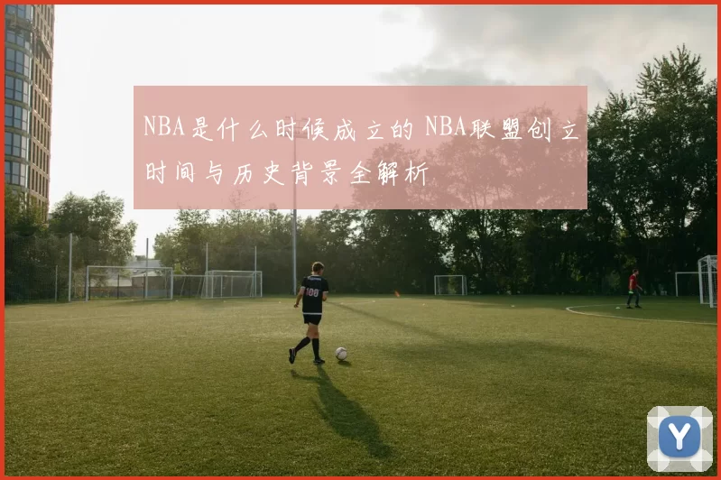 NBA是什么时候成立的 NBA联盟创立时间与历史背景全解析