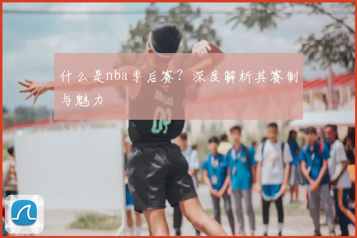 什么是nba季后赛？深度解析其赛制与魅力