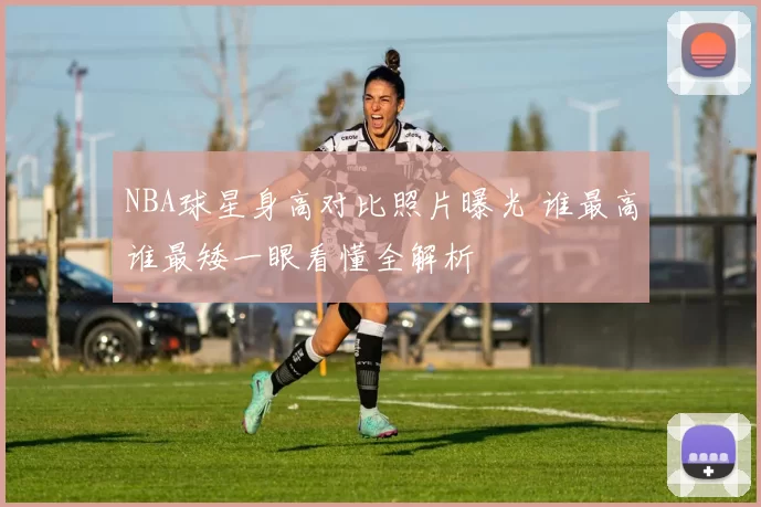 NBA球星身高对比照片曝光 谁最高谁最矮一眼看懂全解析