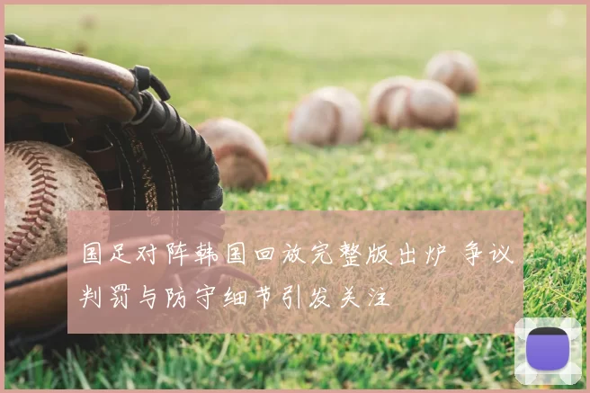 国足对阵韩国回放完整版出炉 争议判罚与防守细节引发关注