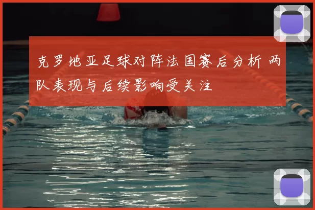 克罗地亚足球对阵法国赛后分析 两队表现与后续影响受关注