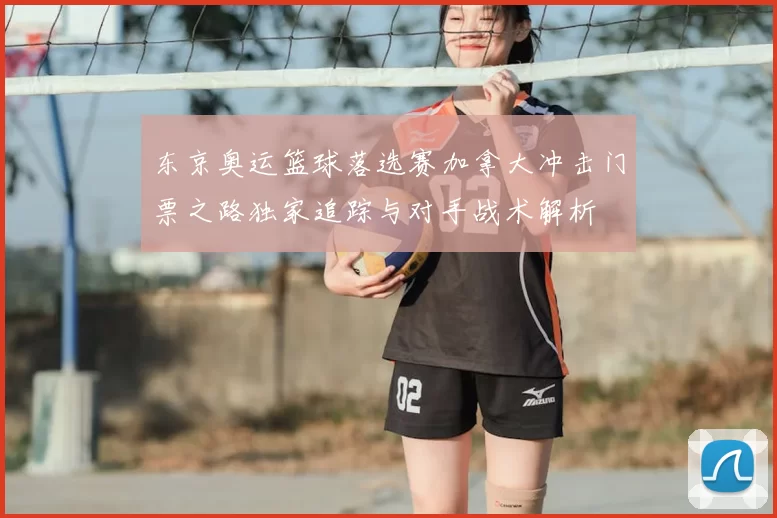 东京奥运篮球落选赛加拿大冲击门票之路独家追踪与对手战术解析