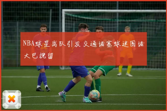 NBA球星离队引发交通堵塞球迷围堵大巴挽留