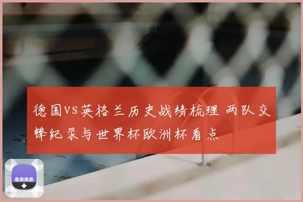 德国vs英格兰历史战绩梳理 两队交锋纪录与世界杯欧洲杯看点