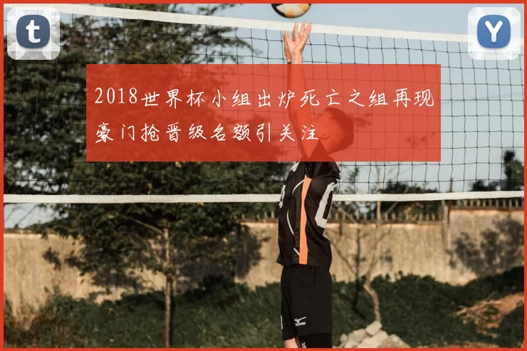 2018世界杯小组出炉死亡之组再现豪门抢晋级名额引关注