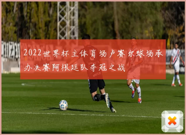 2022世界杯主体育场卢赛尔球场承办决赛阿根廷队夺冠之战