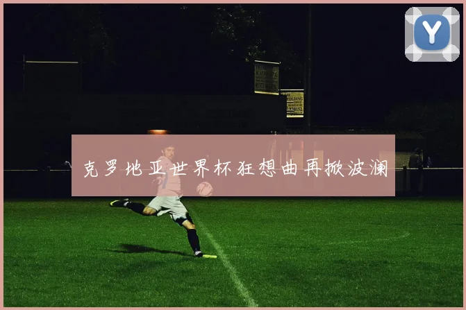 克罗地亚世界杯狂想曲再掀波澜