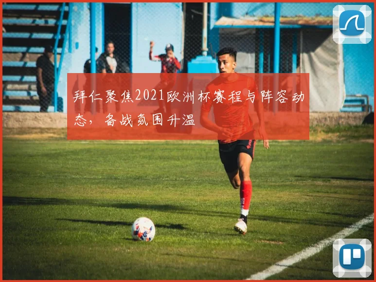 拜仁聚焦2021欧洲杯赛程与阵容动态，备战氛围升温