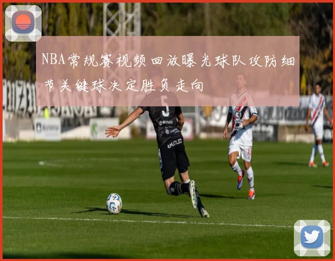 NBA常规赛视频回放曝光球队攻防细节关键球决定胜负走向